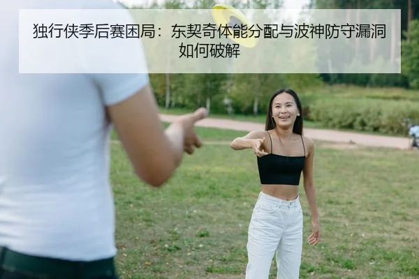 独行侠季后赛困局：东契奇体能分配与波神防守漏洞如何破解